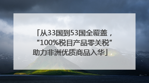 从33国到53国全覆盖，“100%税目产品零关税”助力非洲优质商品入华