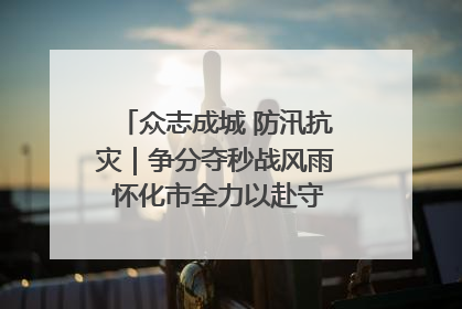 众志成城 防汛抗灾｜争分夺秒战风雨 怀化市全力以赴守护人民群众安全