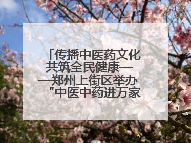 传播中医药文化 共筑全民健康——郑州上街区举办“中医中药进万家”活动