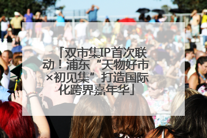 双市集IP首次联动！浦东“天物好市×初见集”打造国际化跨界嘉年华