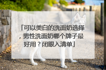 可以美白的洗面奶选择，男性洗面奶哪个牌子最好用？闭眼入清单