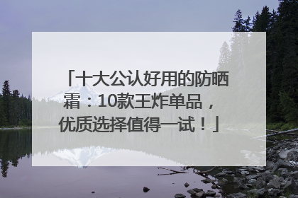十大公认好用的防晒霜：10款王炸单品，优质选择值得一试！