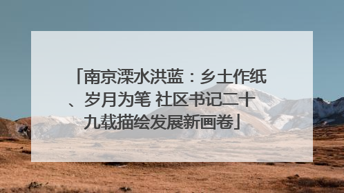 南京溧水洪蓝：乡土作纸、岁月为笔 社区书记二十九载描绘发展新画卷