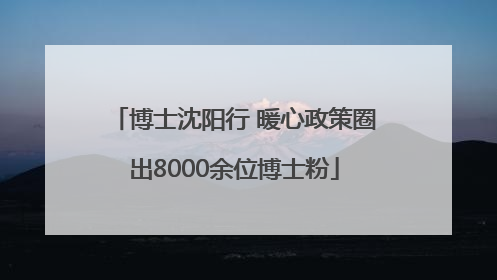 博士沈阳行 暖心政策圈出8000余位博士粉