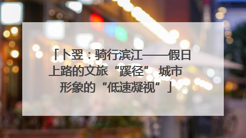 卜翌：骑行滨江——假日上路的文旅“蹊径” 城市形象的“低速凝视”