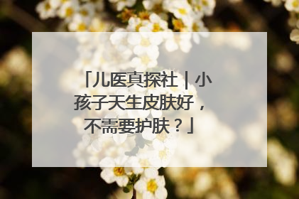 儿医真探社｜小孩子天生皮肤好，不需要护肤？