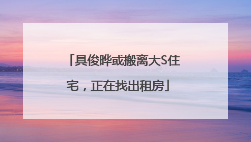 具俊晔或搬离大S住宅，正在找出租房