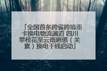 全国首条跨省跨境重卡换电物流通道 四川攀枝花至云南磨憨（关累）换电干线启动
