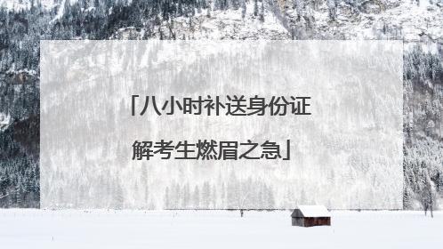 八小时补送身份证 解考生燃眉之急