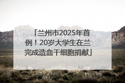 兰州市2025年首例！20岁大学生在兰完成造血干细胞捐献