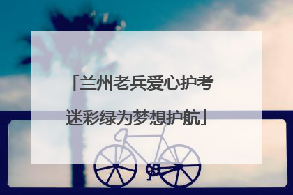 兰州老兵爱心护考 迷彩绿为梦想护航
