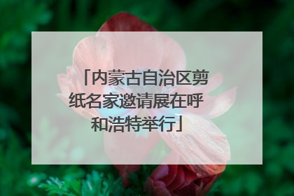 内蒙古自治区剪纸名家邀请展在呼和浩特举行