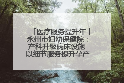 医疗服务提升年丨永州市妇幼保健院：产科升级病床设施 以细节服务提升孕产妇就医体验