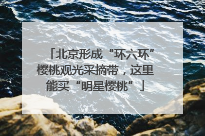 北京形成“环六环”樱桃观光采摘带，这里能买“明星樱桃”