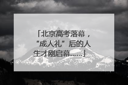 北京高考落幕，“成人礼”后的人生才刚启幕……