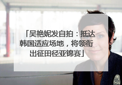 吴艳妮发自拍：抵达韩国适应场地，将领衔出征田径亚锦赛