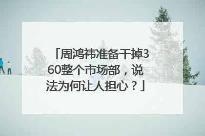周鸿祎准备干掉360整个市场部，说法为何让人担心？