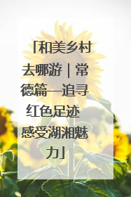 和美乡村去哪游｜常德篇—追寻红色足迹 感受湖湘魅力