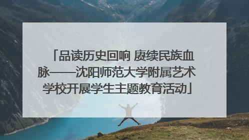 品读历史回响 赓续民族血脉——沈阳师范大学附属艺术学校开展学生主题教育活动