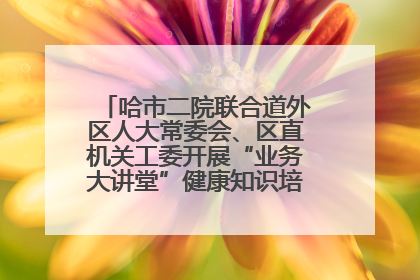 哈市二院联合道外区人大常委会、区直机关工委开展“业务大讲堂”健康知识培训暨大型义诊活动