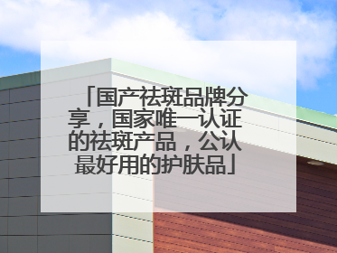 国产祛斑品牌分享，国家唯一认证的祛斑产品，公认最好用的护肤品