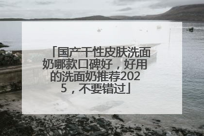 国产干性皮肤洗面奶哪款口碑好，好用的洗面奶推荐2025，不要错过
