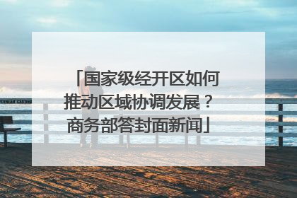 国家级经开区如何推动区域协调发展？商务部答封面新闻
