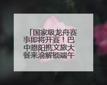 国家级龙舟赛事即将开赛！巴中恩阳携文旅大餐来渝解锁端午新玩法