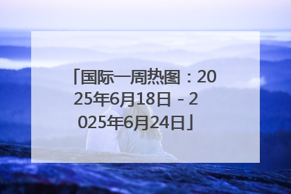 国际一周热图：2025年6月18日－2025年6月24日