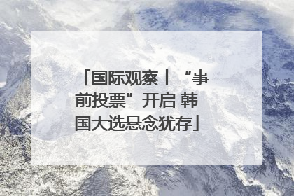 国际观察丨“事前投票”开启 韩国大选悬念犹存