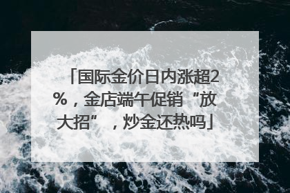 国际金价日内涨超2%，金店端午促销“放大招”，炒金还热吗