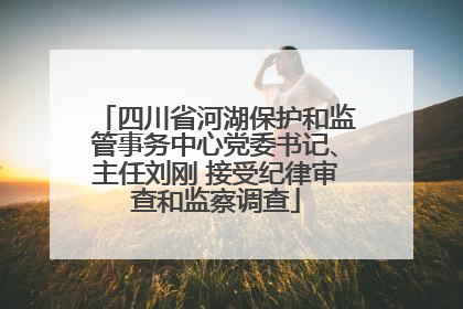 四川省河湖保护和监管事务中心党委书记、主任刘刚 接受纪律审查和监察调查