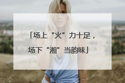 场上“火”力十足，场下“湘”当韵味