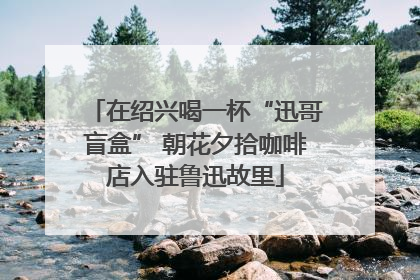 在绍兴喝一杯“迅哥盲盒” 朝花夕拾咖啡店入驻鲁迅故里