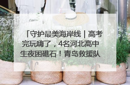 守护最美海岸线｜高考完玩嗨了，4名河北高中生夜困礁石！青岛救援队火速出动救上岸