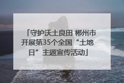 守护沃土良田 郴州市开展第35个全国“土地日”主题宣传活动