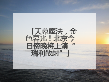 天幕魔法，金色暮光！北京今日傍晚将上演“瑞利散射”