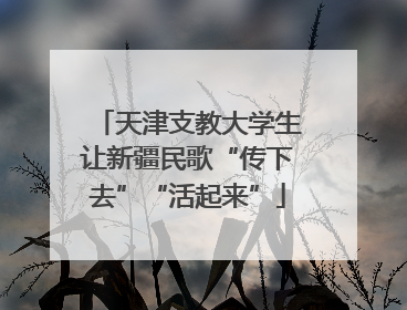 天津支教大学生让新疆民歌“传下去”“活起来”