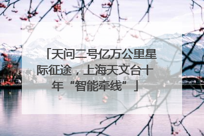 天问二号亿万公里星际征途，上海天文台十年“智能牵线”