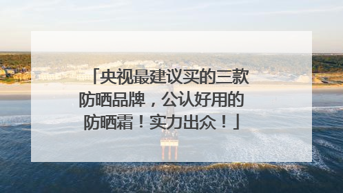 央视最建议买的三款防晒品牌，公认好用的防晒霜！实力出众！