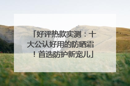 好评热款实测：十大公认好用的防晒霜！首选防护新宠儿