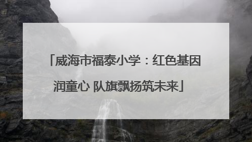 威海市福泰小学：红色基因润童心 队旗飘扬筑未来