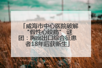 威海市中心医院破解 “假性心绞痛” 谜团：胸廓出口综合征患者18年后获新生