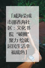 威海荣成市那香海社区：文化书院“破圈”聚力 绘就居民生活幸福底色
