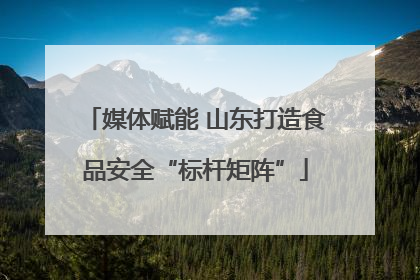媒体赋能 山东打造食品安全“标杆矩阵”