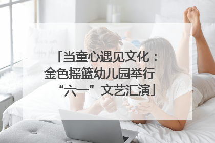 当童心遇见文化：金色摇篮幼儿园举行“六一”文艺汇演
