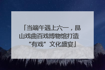 当端午遇上六一，昆山戏曲百戏博物馆打造“有戏”文化盛宴