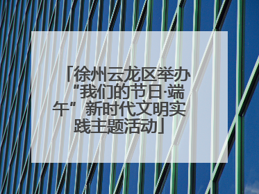 徐州云龙区举办“我们的节日·端午”新时代文明实践主题活动