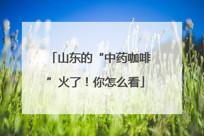 山东的“中药咖啡”火了！你怎么看