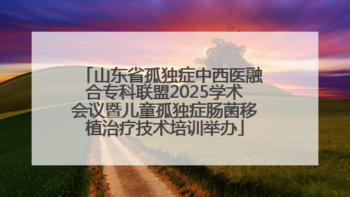 山东省孤独症中西医融合专科联盟2025学术会议暨儿童孤独症肠菌移植治疗技术培训举办